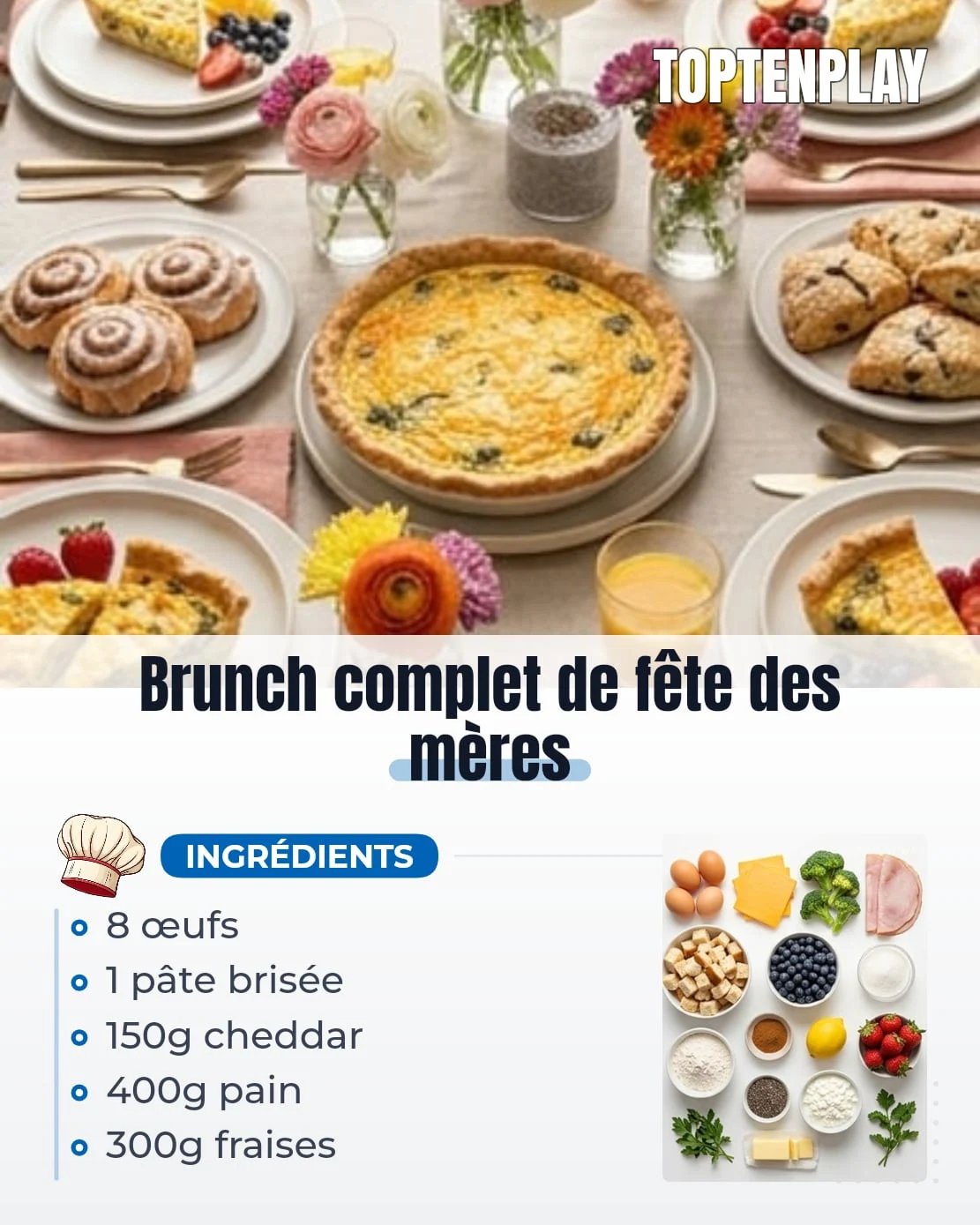 Brunch complet de fête des mères
• 1 pâte brisée prête à cuire
• 8 œufs
• 250ml crème liquide
• 150g cheddar râpé