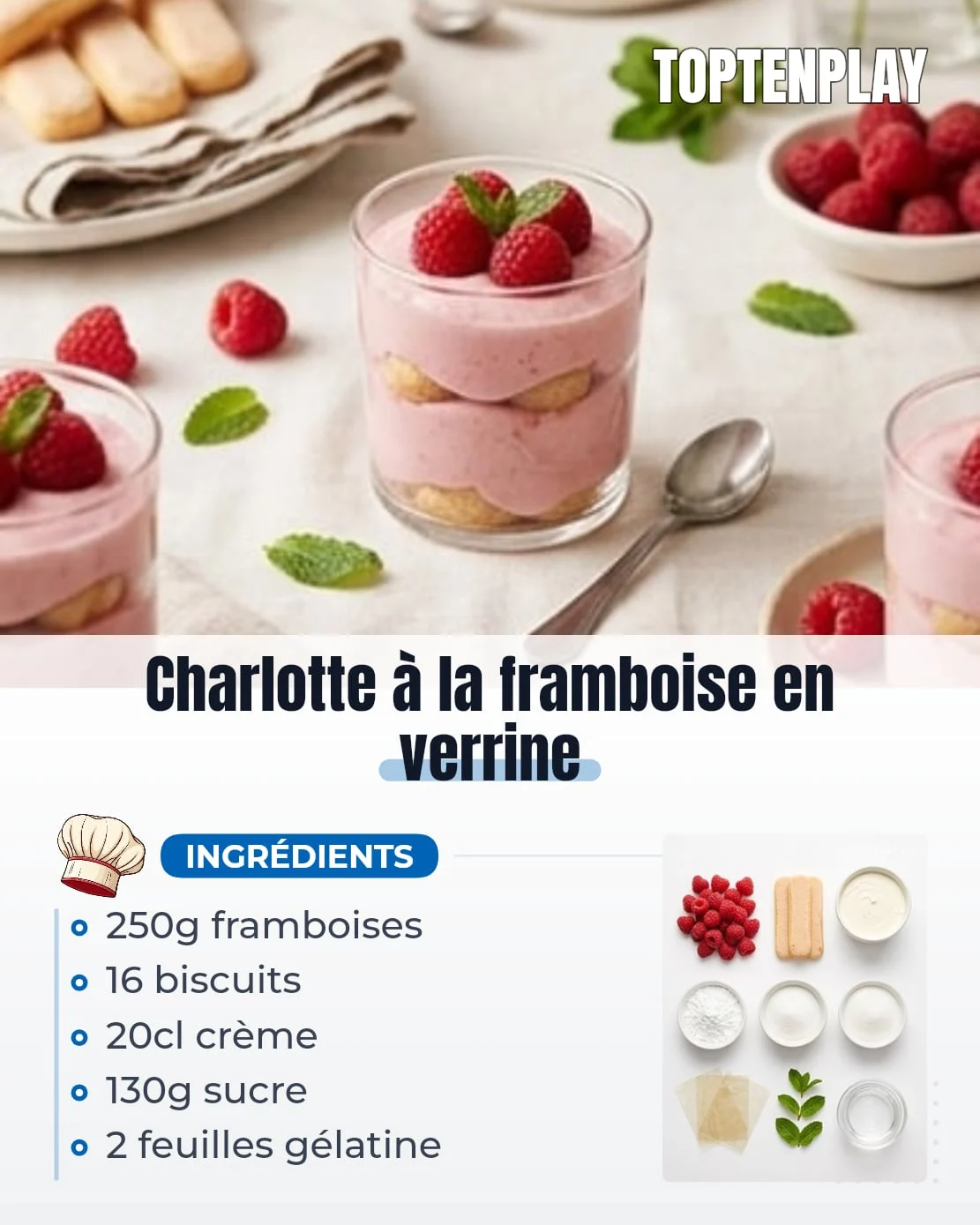 Charlotte à la framboise en verrine
• 150g framboises pour la mousse
• 100g framboises pour le montage et la décoration
• 20g sucre en poudre pour la purée
• 2 feuilles gélatine