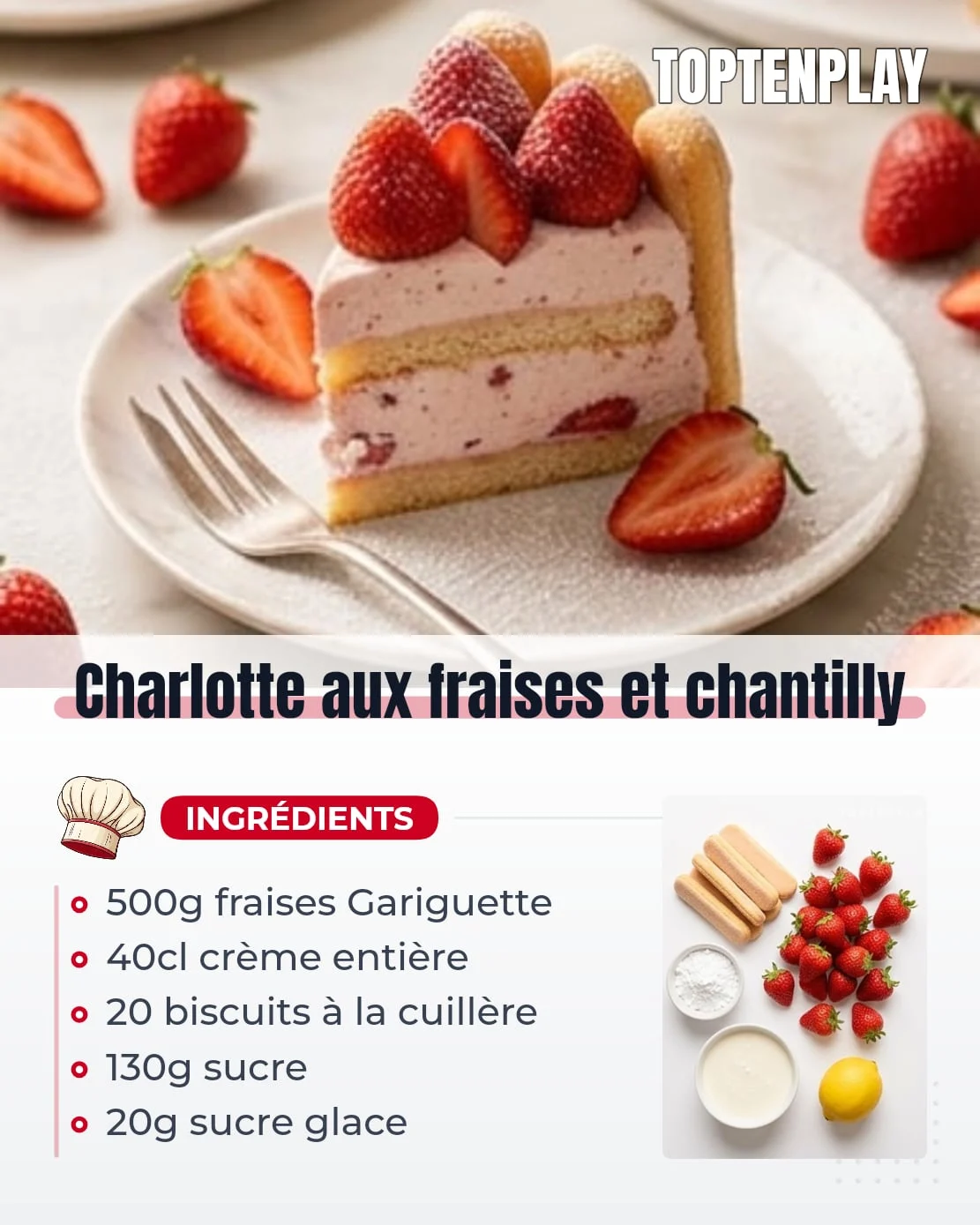 Charlotte aux fraises et chantilly
• 20 biscuits à la cuillère
• 500 g fraises Gariguette
• 40 cl crème liquide entière froide (min. 30 % MG)
• 50 g sucre en poudre