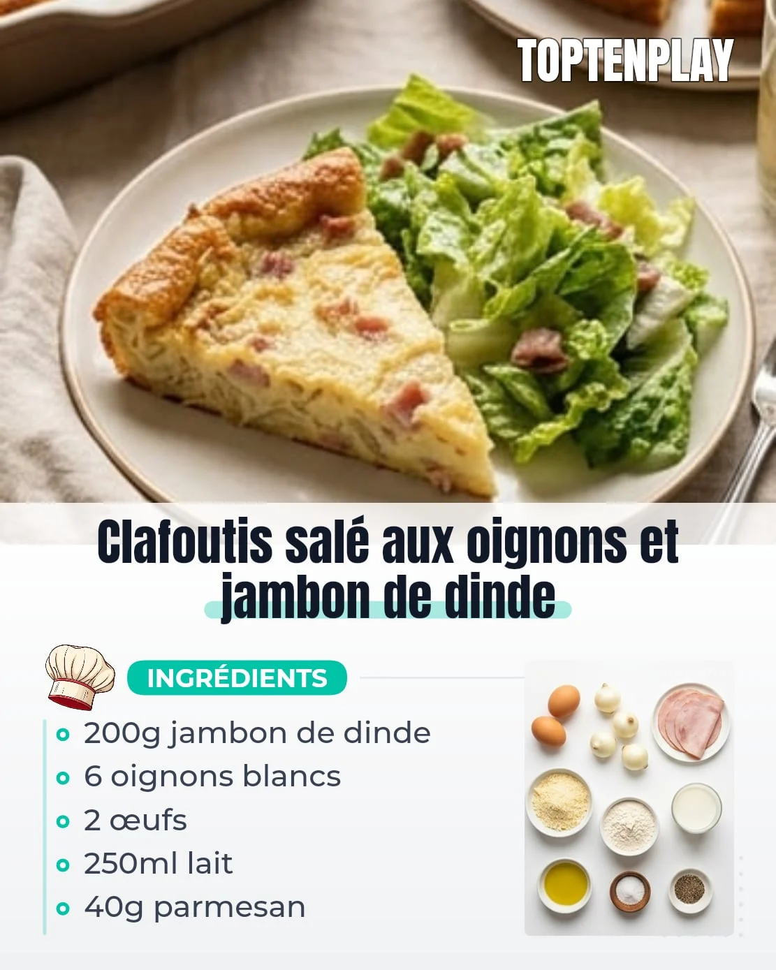 Clafoutis salé aux oignons et jambon de dinde
• 2 œufs
• 6 petits oignons blancs
• 200 g jambon de dinde
• 40 g parmesan râpé