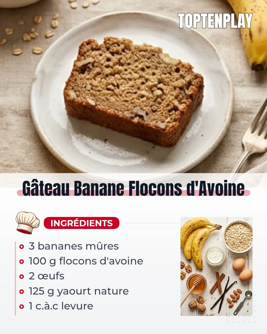 Gâteau Banane Flocons d'Avoine
• 3 bananes très mûres (peau tachetée de brun)
• 100 g flocons d'avoine (fins ou épais)
• 2 œufs
• 125 g yaourt nature (1 pot)