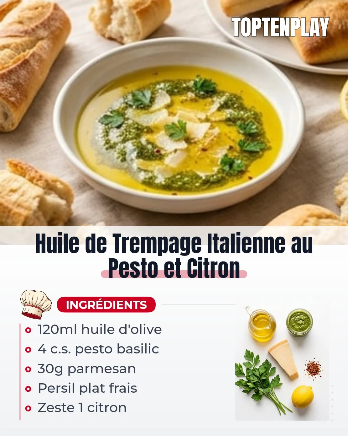 Huile de Trempage Italienne au Pesto et Citron
• 120 ml huile d'olive extra-vierge (de bonne qualité, aux notes herbacées)
• 4 c.s. pesto au basilic (maison ou du commerce de qualité)
• 30 g Parmesan fraîchement râpé (Parmigiano Reggiano de préférence)
• 1 bouquet persil plat frais, haché grossièrement