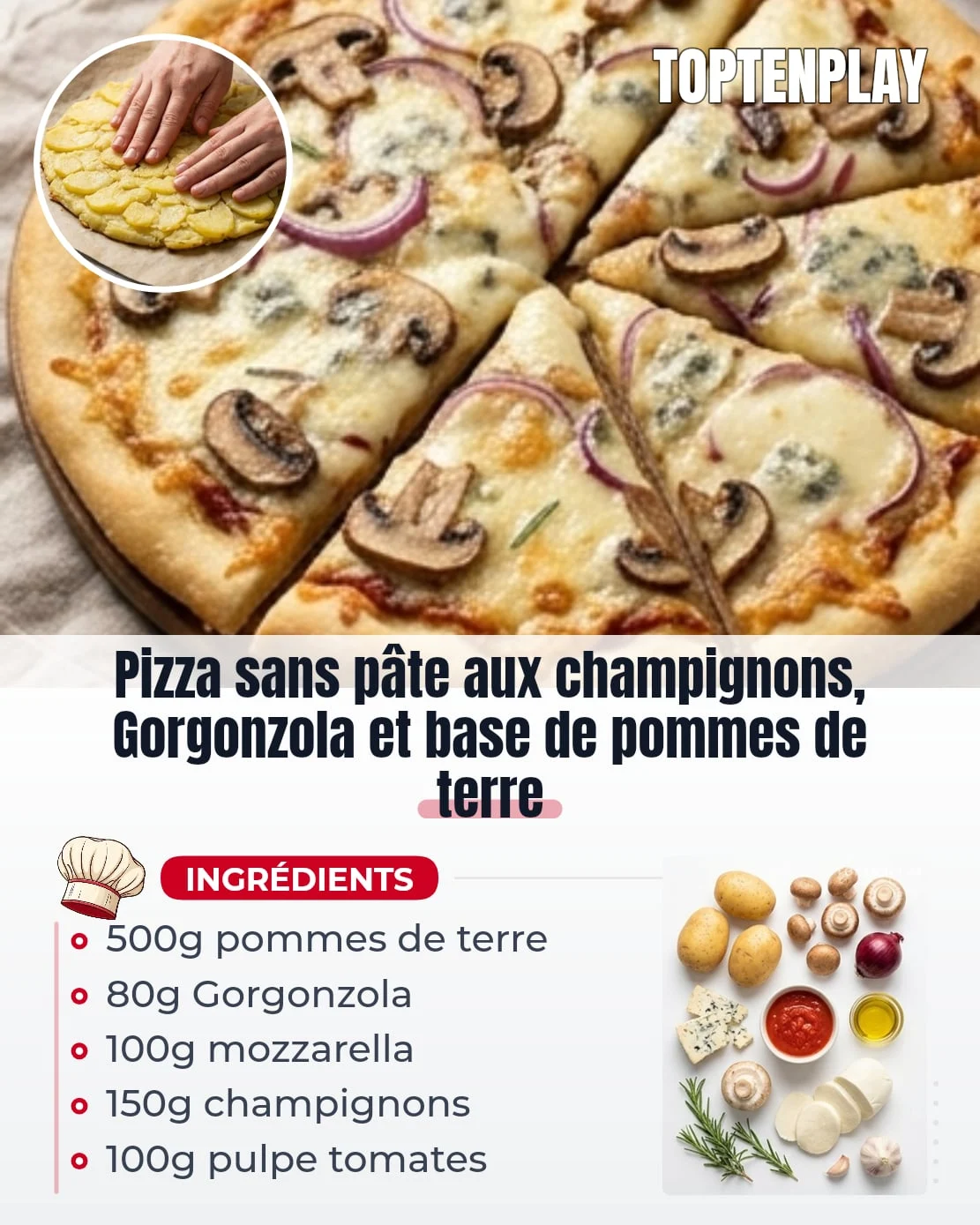 Pizza sans pâte aux champignons, Gorgonzola et base de pommes de terre
• 500g pommes de terre à chair farineuse (Bintje ou Agria)
• 1 c. à soupe huile d'olive
• 100g pulpe de tomates
• 1 gousse d'ail, finement émincée