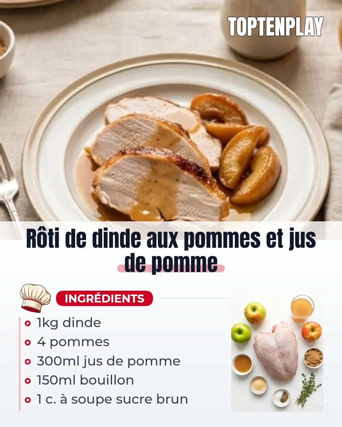 Rôti de dinde aux pommes et jus de pomme
• 1 kg rôti de dinde ficelé
• 4 pommes fermes
• 300 ml jus de pomme trouble sans sucre ajouté
• 150 ml bouillon de volaille