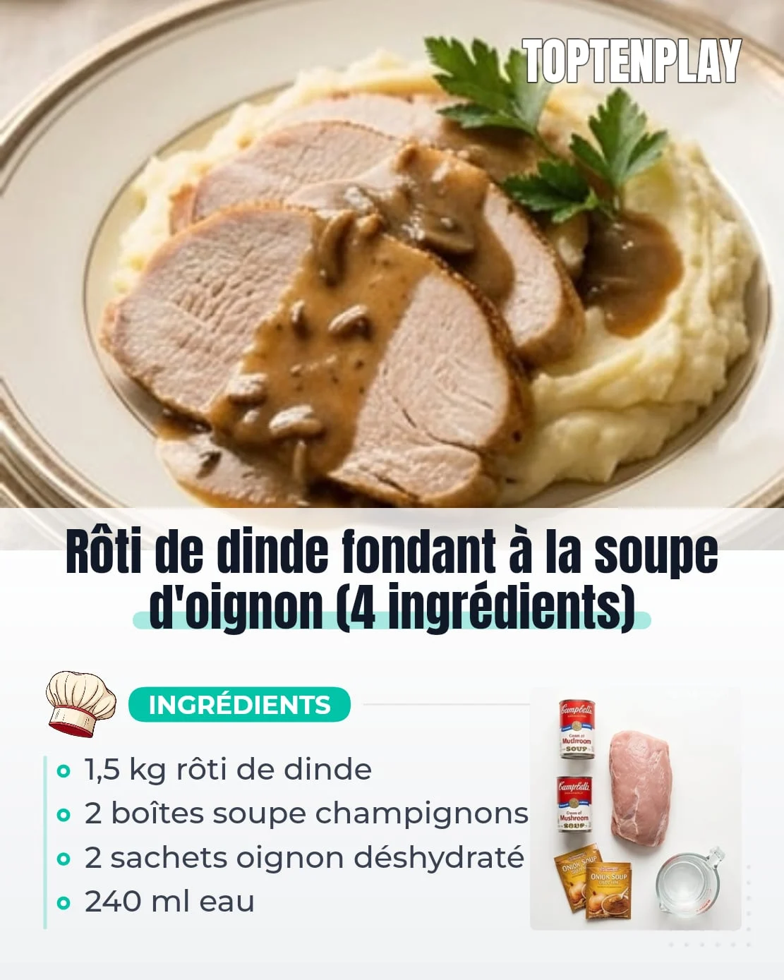 Rôti de dinde fondant à la soupe d'oignon (4 ingrédients)
• 1,5 kg rôti de poitrine de dinde désossé
• 2 boîtes (300 g chacune) soupe crémeuse de champignons non diluée
• 2 sachets (28 g chacun) mélange d'oignon déshydraté
• 240 ml eau (1 tasse)