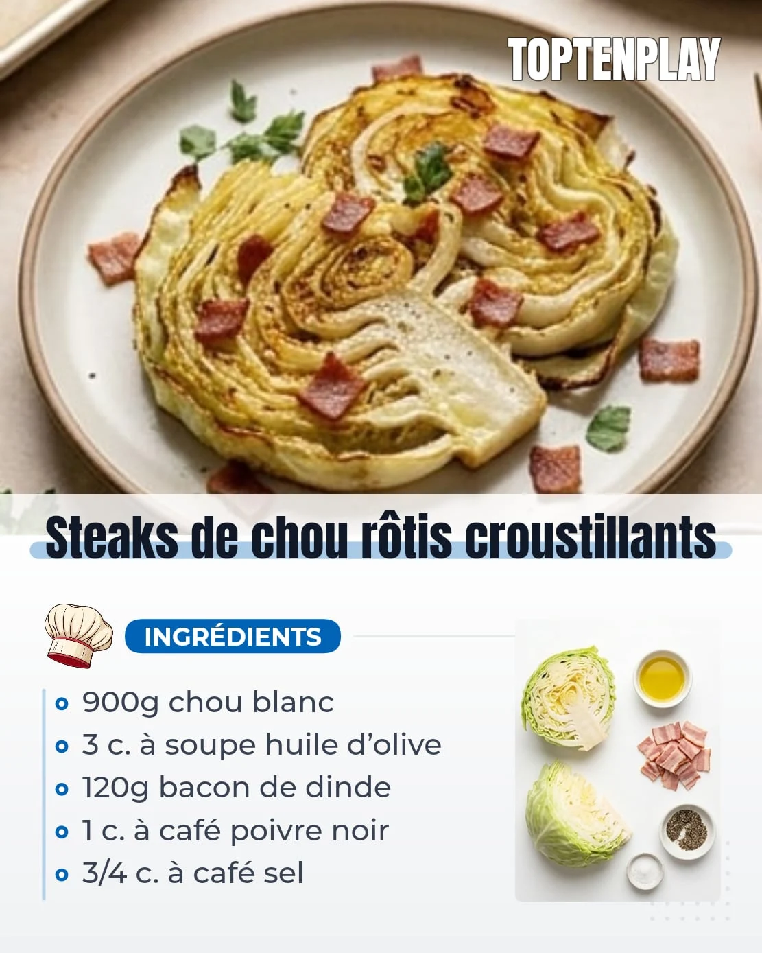 Steaks de chou rôtis croustillants
• 1 pièce chou blanc moyen, environ 900 g
• 3 c. à soupe huile d’olive
• 120 g bacon de dinde, coupé en petits morceaux
• 1 c. à café poivre noir fraîchement moulu